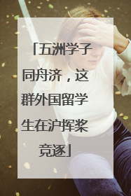 五洲学子同舟济，这群外国留学生在沪挥桨竞逐
