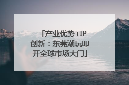 产业优势+IP创新：东莞潮玩叩开全球市场大门