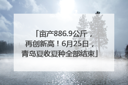 亩产886.9公斤，再创新高！6月25日，青岛夏收夏种全部结束