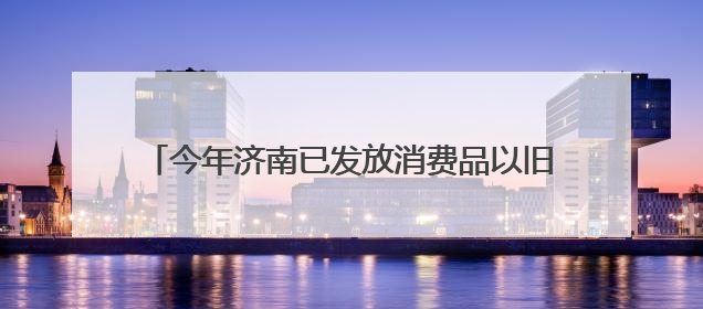 今年济南已发放消费品以旧换新补贴资金18.8亿元