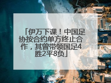 伊万下课！中国足协按合约单方终止合作，其曾带领国足4胜2平8负