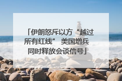 伊朗怒斥以方“越过所有红线” 美国增兵同时释放会谈信号