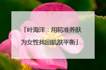 叶海洋：用精准养肤为女性找回肌肤平衡