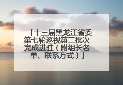 十三届黑龙江省委第七轮巡视第二批次完成进驻（附组长名单、联系方式）