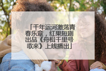 千年运河激荡青春乐章，红果短剧出品《舟楫千里号歌来》上线播出