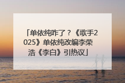 单依纯咋了？《歌手2025》单依纯改编李荣浩《李白》引热议