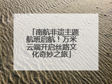 南航非遗主题航班启航！万米云端开启丝路文化奇妙之旅