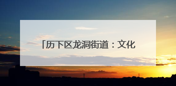 历下区龙洞街道：文化赋能绽放群众幸福之花