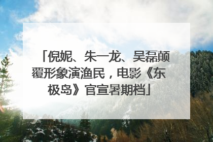 倪妮、朱一龙、吴磊颠覆形象演渔民，电影《东极岛》官宣暑期档