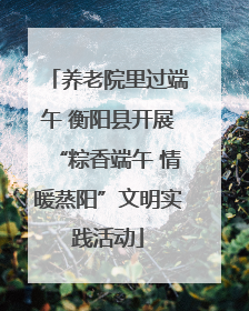 养老院里过端午 衡阳县开展“粽香端午 情暖蒸阳”文明实践活动