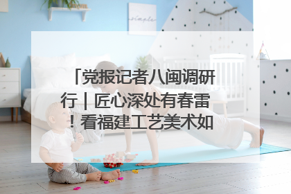 党报记者八闽调研行｜匠心深处有春雷！看福建工艺美术如何创新表达