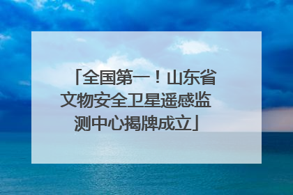 全国第一！山东省文物安全卫星遥感监测中心揭牌成立