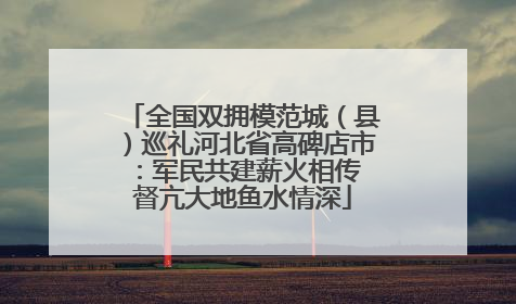 全国双拥模范城（县）巡礼河北省高碑店市：军民共建薪火相传 督亢大地鱼水情深