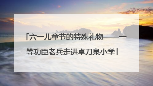 六一儿童节的特殊礼物——一等功臣老兵走进卓刀泉小学