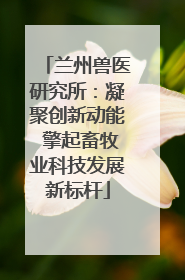 兰州兽医研究所：凝聚创新动能 擎起畜牧业科技发展新标杆