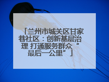 兰州市城关区甘家巷社区：创新基层治理 打通服务群众“最后一公里”