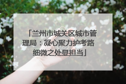 兰州市城关区城市管理局：凝心聚力护考路 细微之处显担当