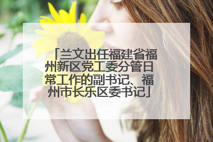 兰文出任福建省福州新区党工委分管日常工作的副书记、福州市长乐区委书记