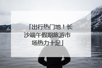 出行热门地！长沙端午假期旅游市场热力十足