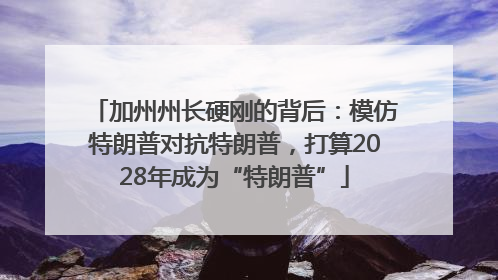 加州州长硬刚的背后：模仿特朗普对抗特朗普，打算2028年成为“特朗普”