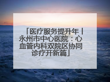 医疗服务提升年丨永州市中心医院：心血管内科双院区协同诊疗开新篇
