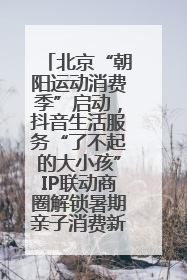 北京“朝阳运动消费季”启动，抖音生活服务“了不起的大小孩”IP联动商圈解锁暑期亲子消费新场景