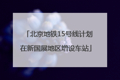 北京地铁15号线计划在新国展地区增设车站