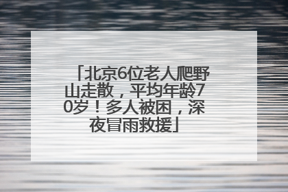 北京6位老人爬野山走散，平均年龄70岁！多人被困，深夜冒雨救援