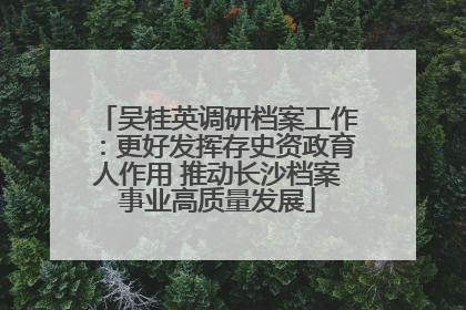 吴桂英调研档案工作：更好发挥存史资政育人作用 推动长沙档案事业高质量发展