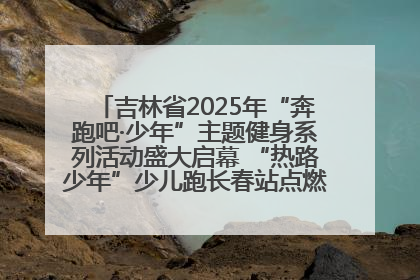 吉林省2025年“奔跑吧·少年”主题健身系列活动盛大启幕 “热路少年”少儿跑长春站点燃少年运动热情