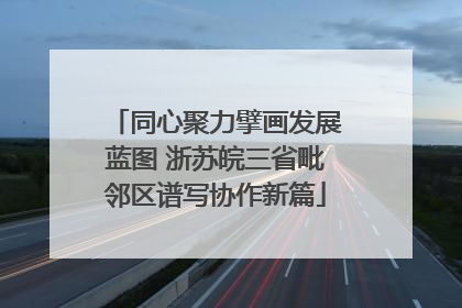 同心聚力擘画发展蓝图 浙苏皖三省毗邻区谱写协作新篇