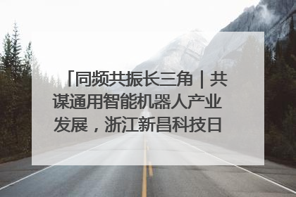 同频共振长三角｜共谋通用智能机器人产业发展，浙江新昌科技日搭建协同创新平台