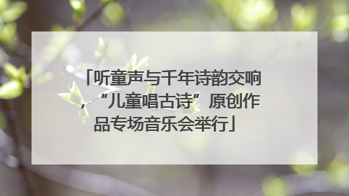 听童声与千年诗韵交响，“儿童唱古诗”原创作品专场音乐会举行