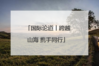 国际论道丨跨越山海 携手同行