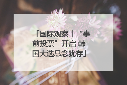 国际观察丨“事前投票”开启 韩国大选悬念犹存