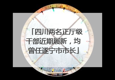 四川两名正厅级干部近期履新，均曾任遂宁市市长