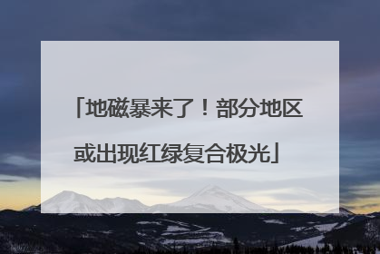 地磁暴来了！部分地区或出现红绿复合极光