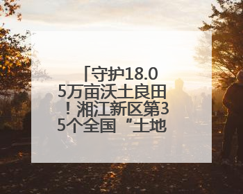 守护18.05万亩沃土良田！湘江新区第35个全国“土地日”主题宣传活动看点多