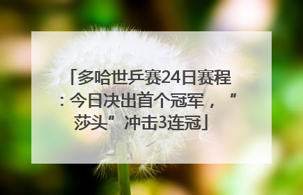 多哈世乒赛24日赛程：今日决出首个冠军，“莎头”冲击3连冠