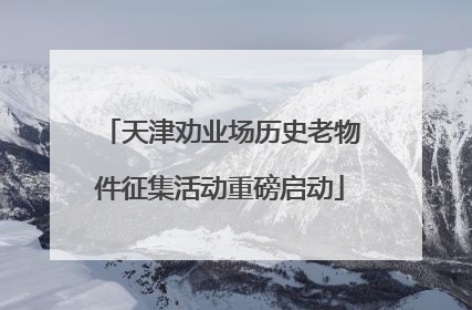 天津劝业场历史老物件征集活动重磅启动