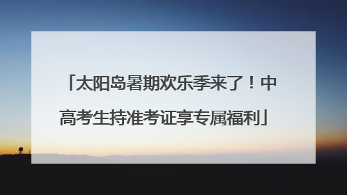 太阳岛暑期欢乐季来了！中高考生持准考证享专属福利