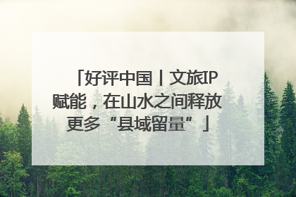 好评中国丨文旅IP赋能，在山水之间释放更多“县域留量”