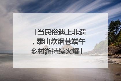 当民俗遇上非遗，泰山炊烟巷端午乡村游持续火爆