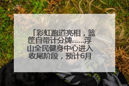 彩虹跑道亮相，篮筐自带计分牌……浮山全民健身中心进入收尾阶段，预计6月30日试运营