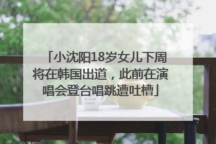 小沈阳18岁女儿下周将在韩国出道，此前在演唱会登台唱跳遭吐槽