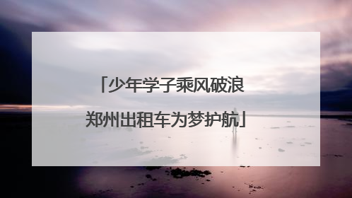 少年学子乘风破浪 郑州出租车为梦护航