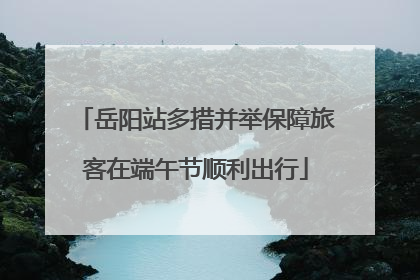 岳阳站多措并举保障旅客在端午节顺利出行