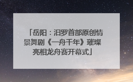 岳阳：汨罗首部原创情景舞剧《一舟千年》璀璨亮相龙舟赛开幕式