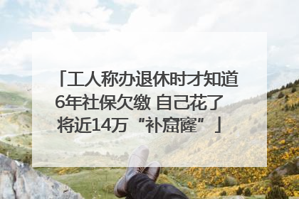 工人称办退休时才知道6年社保欠缴 自己花了将近14万“补窟窿”