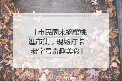 市民周末摘樱桃逛市集，现场打卡老字号奇趣美食